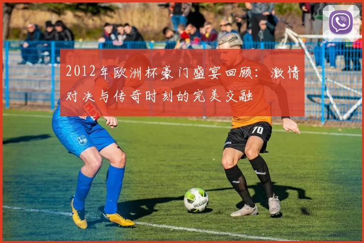 2012年欧洲杯豪门盛宴回顾：激情对决与传奇时刻的完美交融