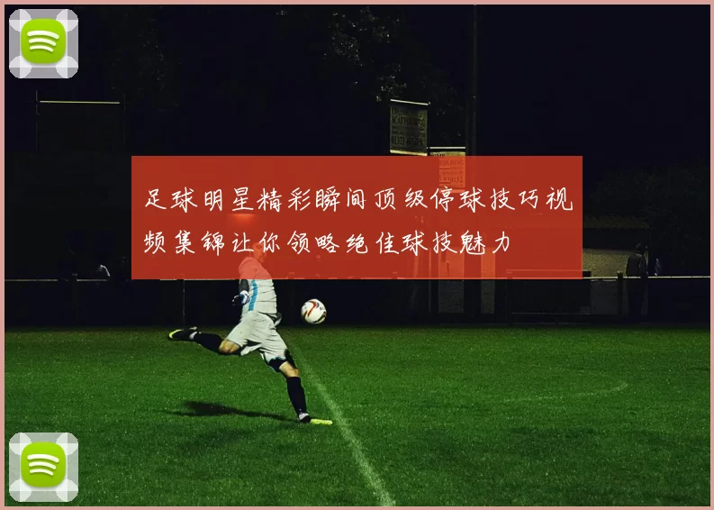 足球明星精彩瞬间顶级停球技巧视频集锦让你领略绝佳球技魅力
