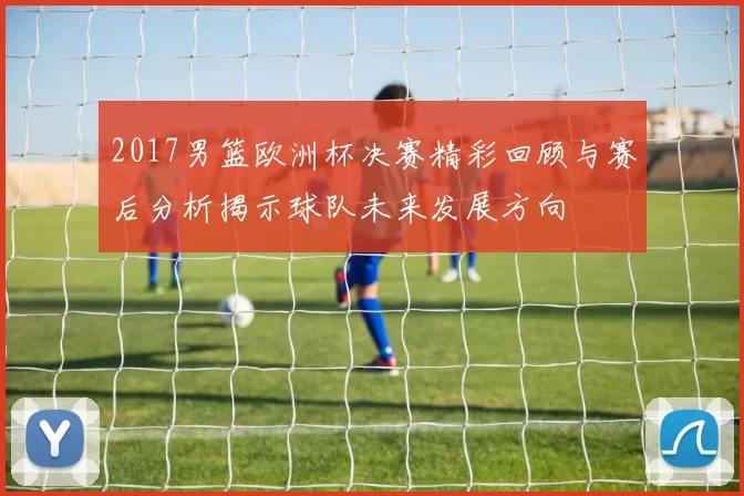 2017男篮欧洲杯决赛精彩回顾与赛后分析揭示球队未来发展方向