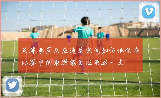 足球明星反应速度究竟如何他们在比赛中的表现能否证明这一点