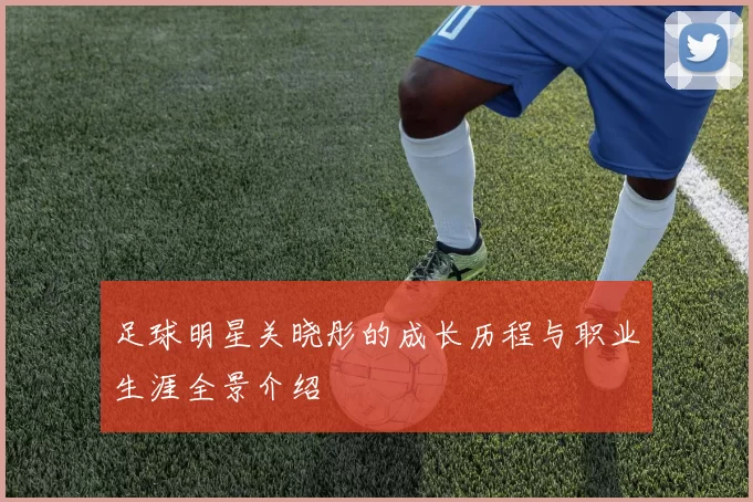 足球明星关晓彤的成长历程与职业生涯全景介绍