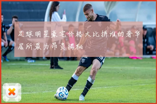 足球明星豪宅价格大比拼谁的奢华居所最为昂贵揭秘